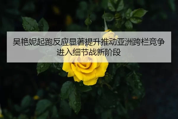 吴艳妮起跑反应显著提升推动亚洲跨栏竞争进入细节战新阶段